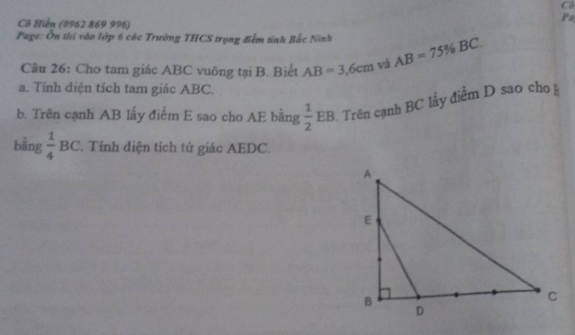 Cô 
Cô Hiền (0962 869 996) 
Pa 
Page: Ôn thi vào lớp 6 các Trường THCS trọng điểm tính Bắc Ninh 
Câu 26: Cho tam giác ABC vuông tại B. Biết AB=3,6cm và
AB=75% BC. 
a. Tính diện tích tam giác ABC. 
b. Trên cạnh AB lấy điểm E sao cho AE bằng  1/2 EB Trên cạnh BC lầy điểm D sao cho 
bằng  1/4 BC. Tính diện tích tứ giác AEDC.