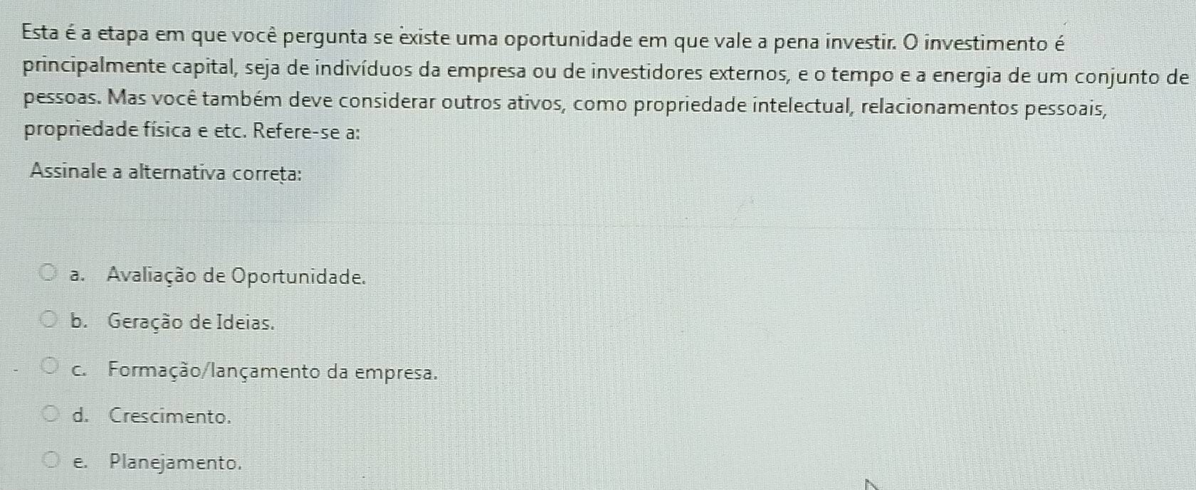 Esta é a etapa em que você pergunta se existe uma oportunidade em que vale a pena investir. O investimento é
principalmente capital, seja de indivíduos da empresa ou de investidores externos, e o tempo e a energia de um conjunto de
pessoas. Mas você também deve considerar outros ativos, como propriedade intelectual, relacionamentos pessoais,
propriedade física e etc. Refere-se a:
Assinale a alternativa correța:
a. Avaliação de Oportunidade.
b. Geração de Ideias.
c. Formação/lançamento da empresa.
d. Crescimento.
e. Planejamento.