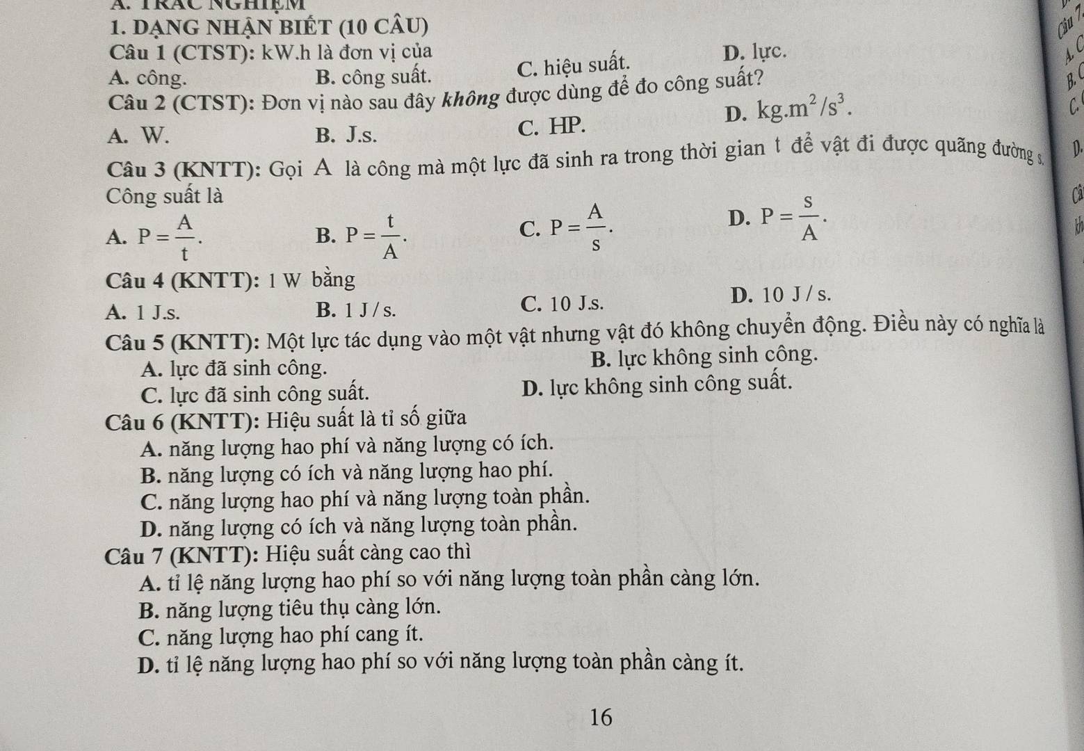 TRÂC NGHIEM
1. dạnG nhậN bIÉt (10 cÂu) Ciu
Câu 1 (CTST): kW.h là đơn vị của D. lực. AC
C. hiệu suất.
A. công. B. công suất. B. 
Câu 2 (CTST): Đơn vị nào sau đây không được dùng để đo công suất?
D. kg.m^2/s^3.
C
A. W. B. J.s. C. HP.
Câu 3 (KNTT): Gọi A là công mà một lực đã sinh ra trong thời gian t để vật đi được quãng đường số D.
Công suất là Cả
A. P= A/t . P= t/A .
D. P= S/A .
B.
C. P= A/s .
Câu 4 (KNTT): 1 W bằng
A. 1 J.s. B. 1 J / s.
C. 10 J.s. D. 10 J / s.
Câu 5 (KNTT): Một lực tác dụng vào một vật nhưng vật đó không chuyển động. Điều này có nghĩa là
A. lực đã sinh công. B. lực không sinh công.
C. lực đã sinh công suất. D. lực không sinh công suất.
Câu 6 (KNTT): Hiệu suất là tỉ số giữa
A. năng lượng hao phí và năng lượng có ích.
B. năng lượng có ích và năng lượng hao phí.
C. năng lượng hao phí và năng lượng toàn phần.
D. năng lượng có ích yà năng lượng toàn phần.
Câu 7 (KNTT): Hiệu suất càng cao thì
A. tỉ lệ năng lượng hao phí so với năng lượng toàn phần càng lớn.
B. năng lượng tiêu thụ càng lớn.
C. năng lượng hao phí cang ít.
D. tỉ lệ năng lượng hao phí so với năng lượng toàn phần càng ít.
16