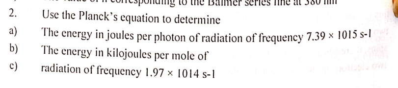 responding to the Baimer series the at 380 im 
2. Use the Planck’s equation to determine 
a) The energy in joules per photon of radiation of frequency 7.39* 1015s-l
b) The energy in kilojoules per mole of 
c) radiation of frequency 1.97* 1014s-1