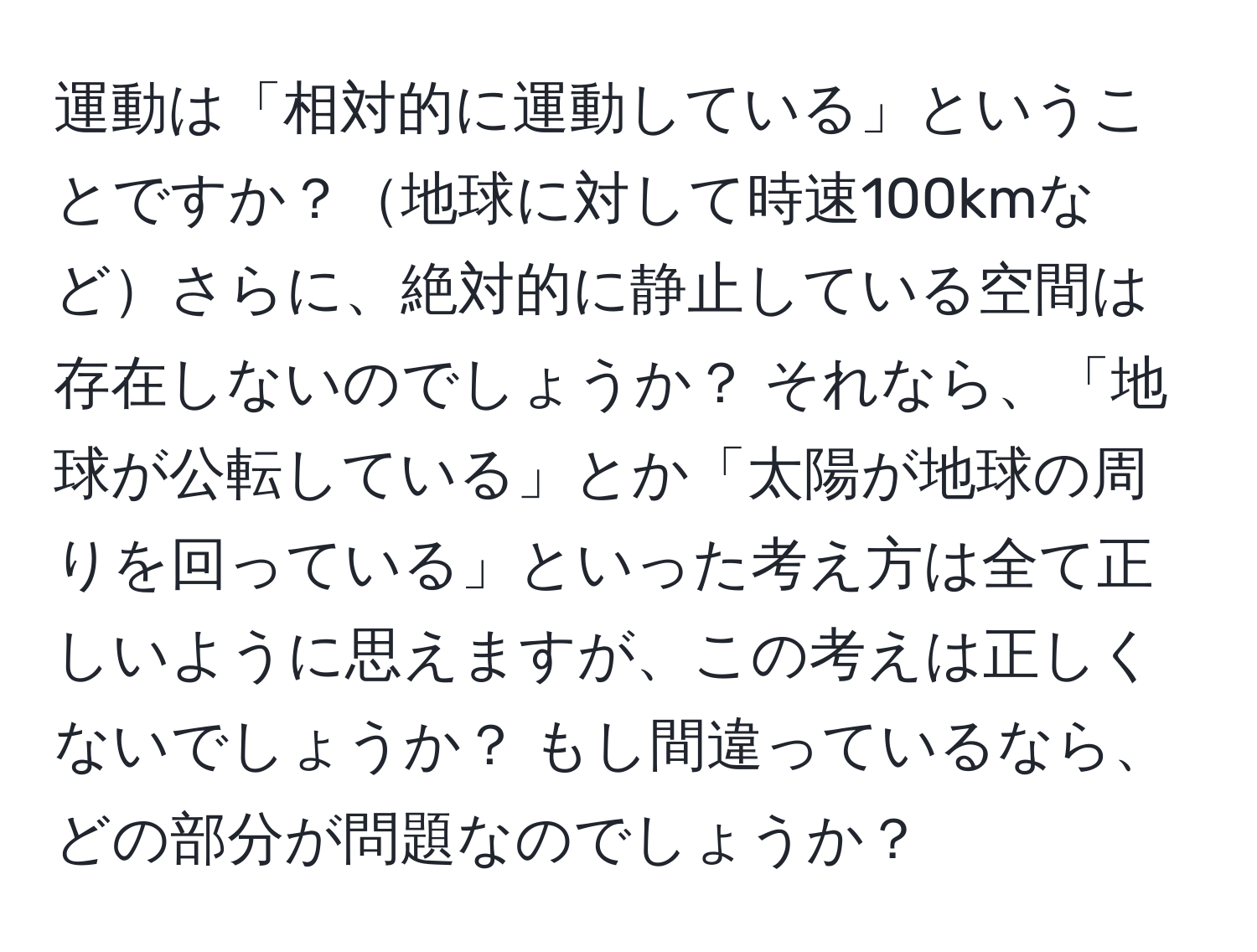 運動は「相対的に運動している」ということですか？地球に対して時速100kmなどさらに、絶対的に静止している空間は存在しないのでしょうか？ それなら、「地球が公転している」とか「太陽が地球の周りを回っている」といった考え方は全て正しいように思えますが、この考えは正しくないでしょうか？ もし間違っているなら、どの部分が問題なのでしょうか？