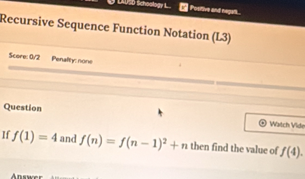 LAUSD Schoology 1 Positive and negatl.. 
Recursive Sequence Function Notation (L3) 
Score: 0/2 Penalty; none 
Question Watch Vide 
If f(1)=4 and f(n)=f(n-1)^2+n then find the value of f(4). 
Answe