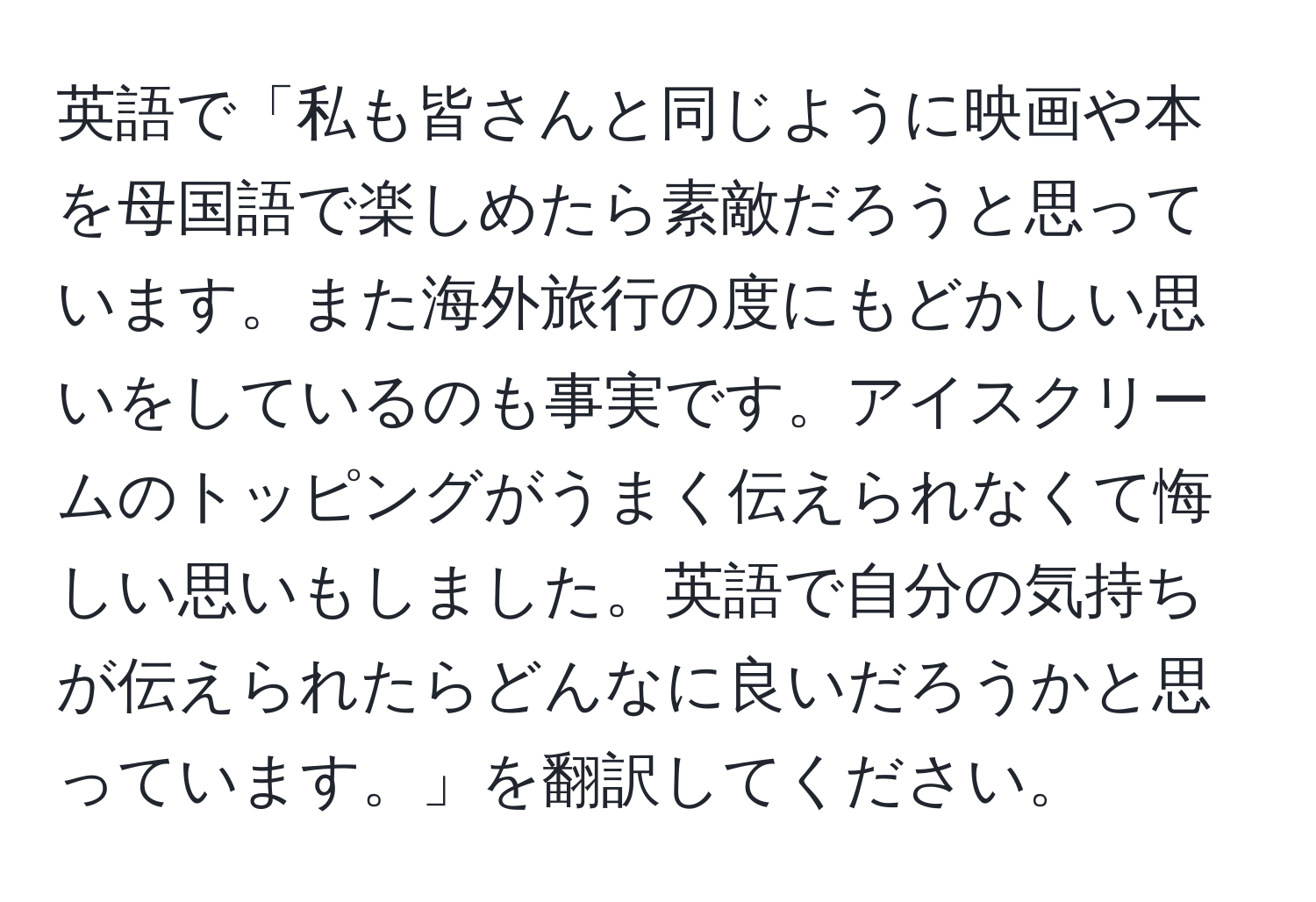 英語で「私も皆さんと同じように映画や本を母国語で楽しめたら素敵だろうと思っています。また海外旅行の度にもどかしい思いをしているのも事実です。アイスクリームのトッピングがうまく伝えられなくて悔しい思いもしました。英語で自分の気持ちが伝えられたらどんなに良いだろうかと思っています。」を翻訳してください。