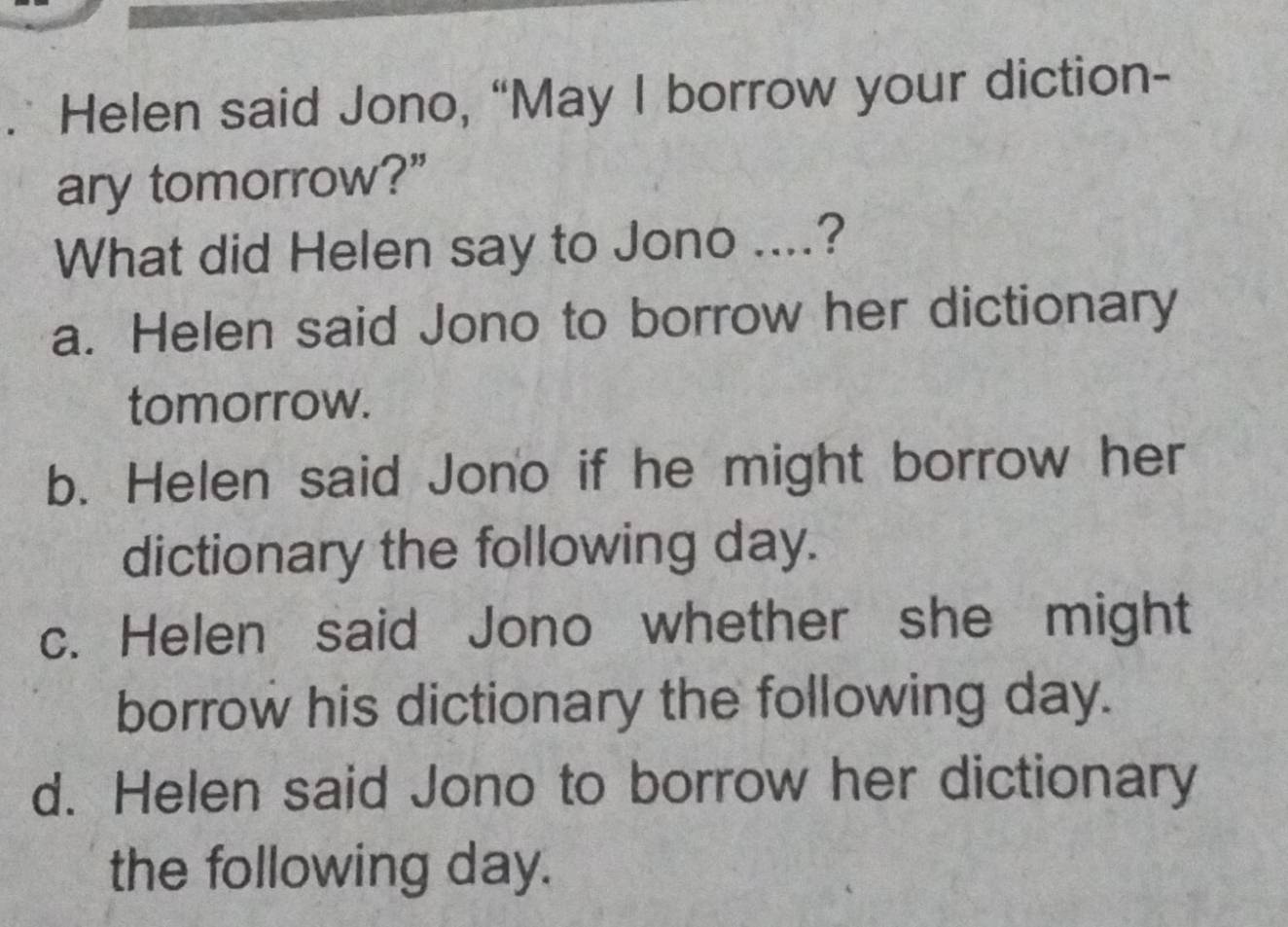 Helen said Jono, “May I borrow your diction-
ary tomorrow?”
What did Helen say to Jono ....?
a. Helen said Jono to borrow her dictionary
tomorrow.
b. Helen said Jono if he might borrow her
dictionary the following day.
c. Helen said Jono whether she might
borrow his dictionary the following day.
d. Helen said Jono to borrow her dictionary
the following day.