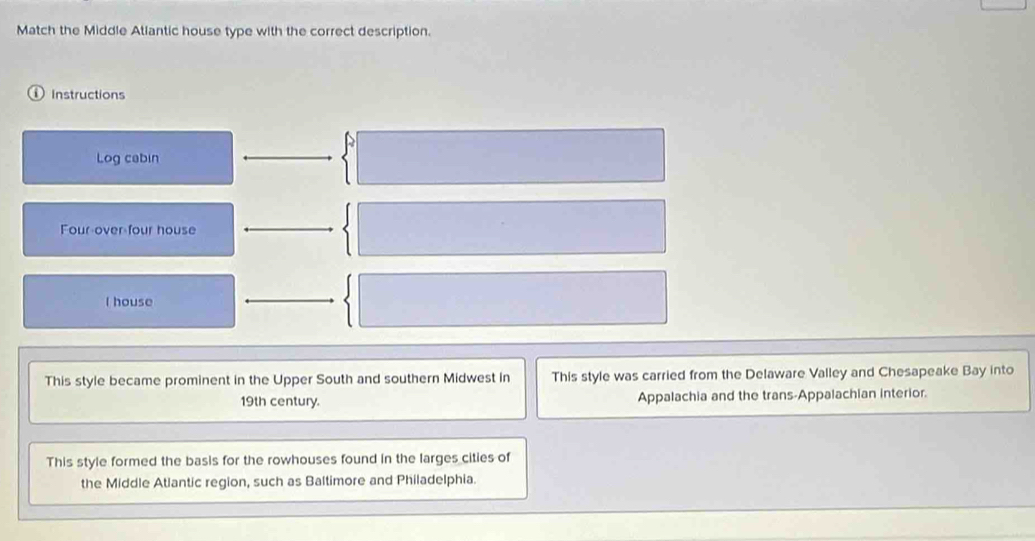 Match the Middle Atlantic house type with the correct description. 
instructions 
Log cabin 
Four over four house 
I house 
This style became prominent in the Upper South and southern Midwest in This style was carried from the Delaware Valley and Chesapeake Bay into 
19th century. Appalachia and the trans-Appalachian interior. 
This style formed the basis for the rowhouses found in the larges cities of 
the Middle Atlantic region, such as Baltimore and Philadelphia.