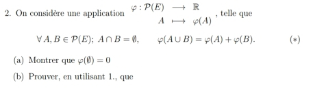 On considère une application varphi :P(E)to R , telle que
Ato varphi (A)
forall A, B∈ P(E); A∩ B=varnothing , varphi (A∪ B)=varphi (A)+varphi (B). (*) 
(a) Montrer que varphi (0)=0
(b) Prouver, en utilisant 1., que