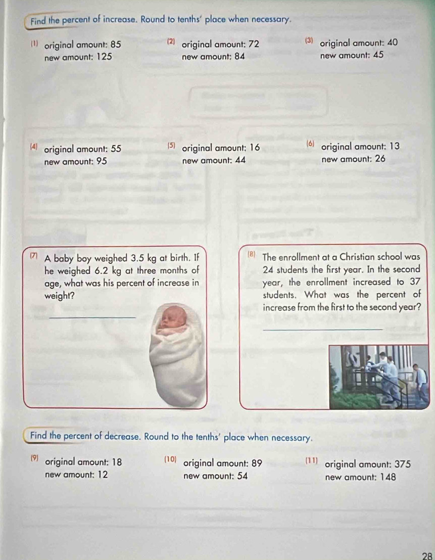 Find the percent of increase. Round to tenths' place when necessary. 
(1)original amount: 85 (2) original amount: 72 3) original amount: 40
new amount: 125 new amount: 84 new amount: 45
4) original amount: 55 5original amount; 16 (6)original amount: 13
new amount: 95 new amount: 44 new amount: 26
A baby boy weighed 3.5 kg at birth. If (8) The enrollment at a Christian school was 
he weighed 6.2 kg at three months of 24 students the first year. In the second 
age, what was his percent of increase in year, the enrollment increased to 37
weight? students. What was the percent of 
_ 
increase from the first to the second year? 
_ 
Find the percent of decrease. Round to the tenths' place when necessary. 
(9) original amount: 18 (10) original amount: 89 (11) original amount: 375
new amount: 12 new amount: 54 new amount: 148
28