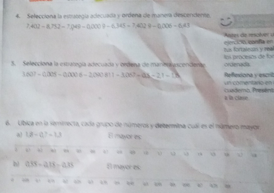 Selecciona la estrategía adecuada y ordena de manera descendente.
7,402-8,752-7,049-0,0009-6,345-7,4029-0,006-6,43
Antes de resolver u 
ejercició, confía en 
tus fortalezas y rea 
los procesos de for 
5. Selecciona la estrategía adecuada y ordena de manera escendente. ordenada.
3.607-0.008-0.0006-2.090811-3.067-0.8-2.1-1.5 Reflexiona y escril 
un comentario en 
cuaderno. Present 
a la clase. 
6. Ubica en la semirrecta, cada grupo de números y determina cual es el númerro mayor. 
a) 1,8=0,?=1,8 El mayor es: 
ω 
08 0 ④ 43 150 8 18 12
0.overline 3overline x=0.18-0.38 El mayor es: 
a
998 à n 63
078