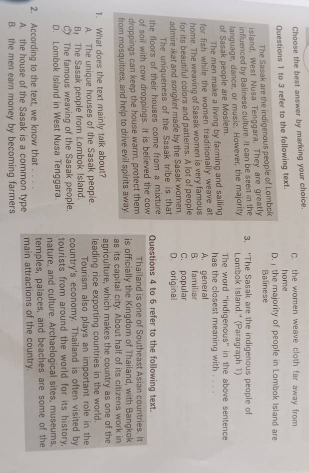 Choose the best answer by marking your choice. C. the women weave cloth far away from
Questions 1 to 3 refer to the following text. home
The Sasak are the indigenous people of Lombok D. the majority of people in Lombok Island are
Balinese
island, West Nusa Tenggara. They are greatly
influenced by Balinese culture. It can be seen in the 3. “The Sasak are the indigenous people of
language, dance, or music. However, the majority Lombok Island." (Paragraph 1)
of Sasak people are Moslem. The word “indigenous” in the above sentence
The men make a living by farming and sailing has the closest meaning with ....
for fish while the women traditionally weave at
home. The weaving of Sasak women is very famous A. general B. familiar
for its beautiful colors and patterns. A lot of people C. popular
admire ikat and songket made by the Sasak women. D. original
The uniqueness of the Sasak tribe is that
the floors of their houses come from a mixture
of soil with cow droppings. It is believed the cow Questions 4 to 6 refer to the following text.
droppings can keep the house warm, protect them Thailand is one of Southeast Asian countries. It
from mosquitoes, and help to drive evil spirits away. is officially the Kingdom of Thailand, with Bangkok
as its capital city. About half of its citizens work in
1. What does the text mainly talk about? agriculture, which makes the country as one of the
A. The unique houses of the Sasak people. leading rice exporting countries in the world.
B The Sasak people from Lombok Island. Tourism also plays an important role in the
C The famous weaving of the Sasak people. country's economy. Thailand is often visited by
D. Lombok Island in West Nusa Tenggara. tourists from around the world for its history,
nature, and culture. Archaelogical sites, museums,
2. According to the text, we know that . . . . temples, palaces, and beaches are some of the
A. the house of the Sasak is a common type main attractions of the country.
B. the men earn money by becoming farmers