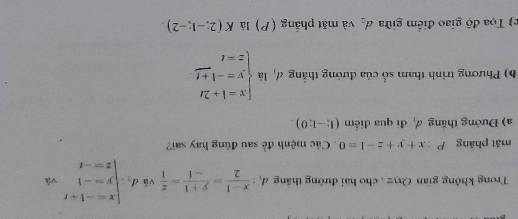 Trong không gian Oxyz , cho hai đường thăng d_1: (x-1)/2 = (y+1)/-1 = z/1  và d_1:beginarrayl x=-1+t y=-1 z=-tendarray. vã 
mặt pháng P:x+y+z-1=0. Các mệnh đề sau đúng hay sai? 
a) Đường thắng d_1 đi qua điểm (1;-1;0). 
b) Phương trình tham số của đường thắng đị là beginarrayl x=1+2t y=-1+t z=tendarray.
c) Tọa độ giao điểm giữa d_2 và mặt phẳng (P) là K(2;-1;-2).