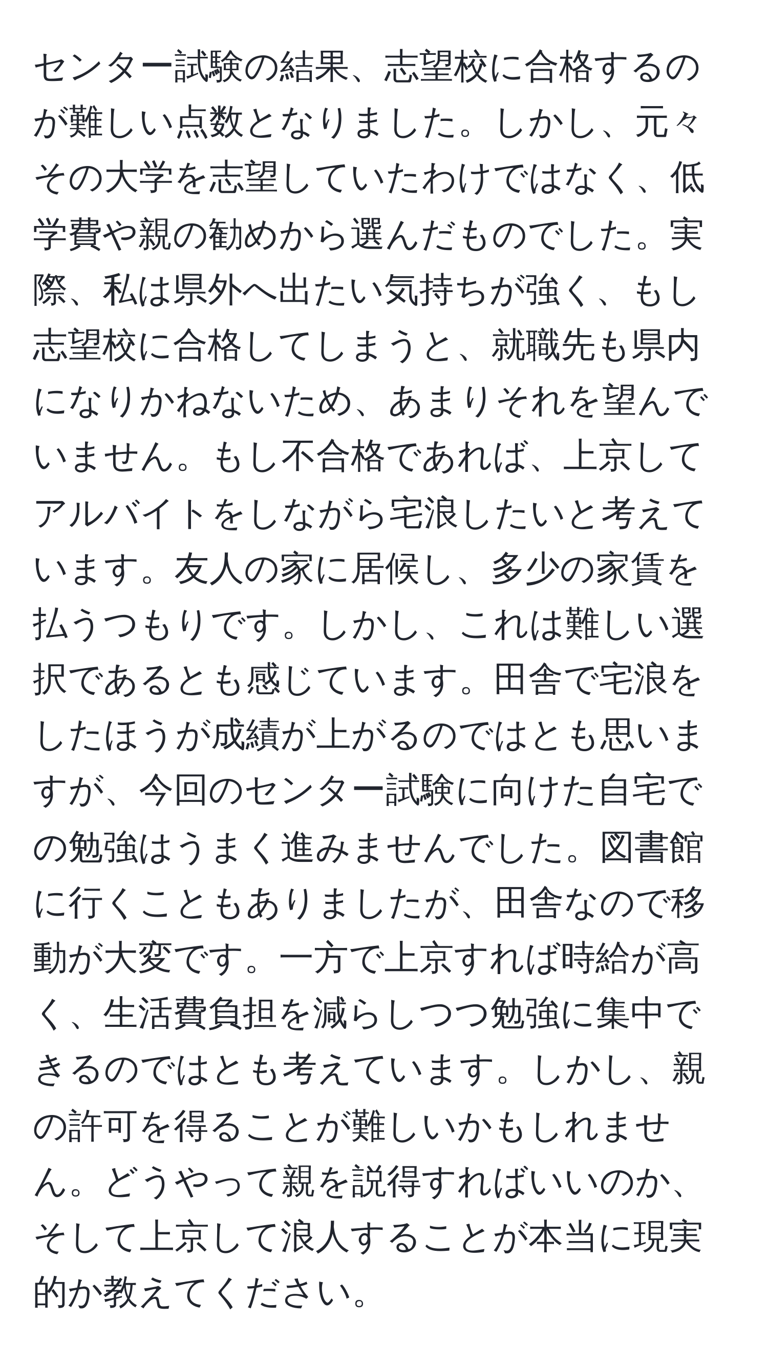 センター試験の結果、志望校に合格するのが難しい点数となりました。しかし、元々その大学を志望していたわけではなく、低学費や親の勧めから選んだものでした。実際、私は県外へ出たい気持ちが強く、もし志望校に合格してしまうと、就職先も県内になりかねないため、あまりそれを望んでいません。もし不合格であれば、上京してアルバイトをしながら宅浪したいと考えています。友人の家に居候し、多少の家賃を払うつもりです。しかし、これは難しい選択であるとも感じています。田舎で宅浪をしたほうが成績が上がるのではとも思いますが、今回のセンター試験に向けた自宅での勉強はうまく進みませんでした。図書館に行くこともありましたが、田舎なので移動が大変です。一方で上京すれば時給が高く、生活費負担を減らしつつ勉強に集中できるのではとも考えています。しかし、親の許可を得ることが難しいかもしれません。どうやって親を説得すればいいのか、そして上京して浪人することが本当に現実的か教えてください。