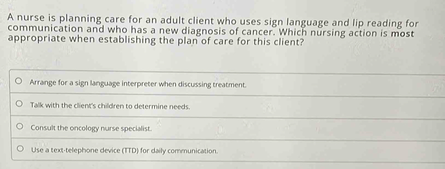 A nurse is planning care for an adult client who uses sign language and lip reading for
communication and who has a new diagnosis of cancer. Which nursing action is most
appropriate when establishing the plan of care for this client?
Arrange for a sign language interpreter when discussing treatment.
Talk with the client's children to determine needs.
Consult the oncology nurse specialist.
Use a text-telephone device (TTD) for daily communication.