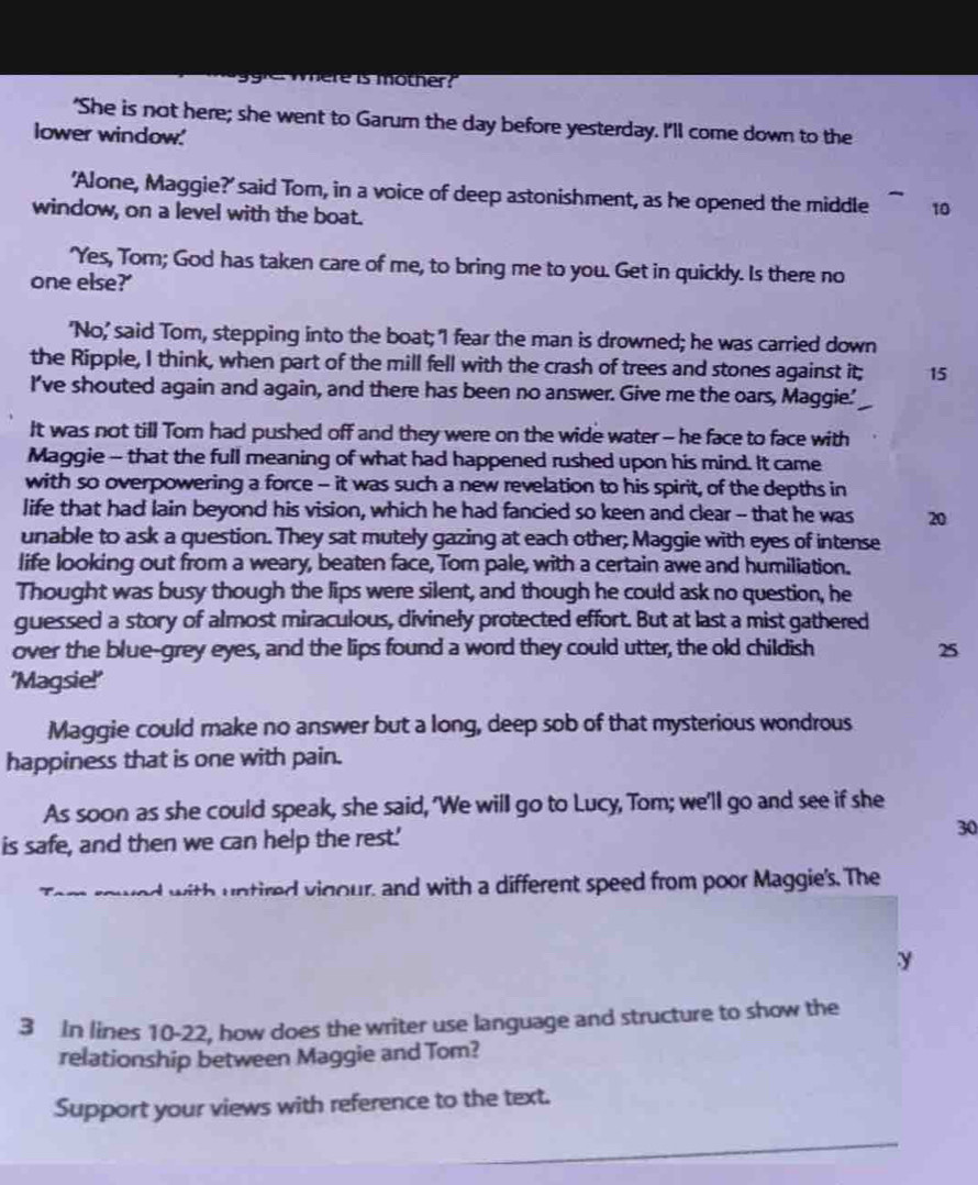 ere is mother? 
'She is not here; she went to Garum the day before yesterday. I'll come down to the 
lower window.' 
'Alone, Maggie?' said Tom, in a voice of deep astonishment, as he opened the middle 10
window, on a level with the boat. 
'Yes, Tom; God has taken care of me, to bring me to you. Get in quickly. Is there no 
one else?' 
'No,' said Tom, stepping into the boat; 'I fear the man is drowned; he was carried down 
the Ripple, I think, when part of the mill fell with the crash of trees and stones against it; 15
I've shouted again and again, and there has been no answer. Give me the oars, Maggie.' 
It was not till Tom had pushed off and they were on the wide water - he face to face with 
Maggie - that the full meaning of what had happened rushed upon his mind. It came 
with so overpowering a force - it was such a new revelation to his spirit, of the depths in 
life that had lain beyond his vision, which he had fancied so keen and clear -- that he was 20
unable to ask a question. They sat mutely gazing at each other; Maggie with eyes of intense 
life looking out from a weary, beaten face, Tom pale, with a certain awe and humiliation. 
Thought was busy though the lips were silent, and though he could ask no question, he 
guessed a story of almost miraculous, divinely protected effort. But at last a mist gathered 
over the blue-grey eyes, and the lips found a word they could utter, the old childish 25
'Magsie!' 
Maggie could make no answer but a long, deep sob of that mysterious wondrous 
happiness that is one with pain. 
As soon as she could speak, she said, 'We will go to Lucy, Tom; we'll go and see if she 
is safe, and then we can help the rest.' 30 
with untired vigour, and with a different speed from poor Maggie's. The 
y
3 In lines 10-22, how does the writer use language and structure to show the 
relationship between Maggie and Tom? 
Support your views with reference to the text. 
_