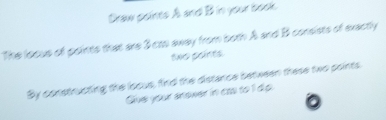 Draw points A and B in your book 
The loous of points that are 3 cas away from both A and B consists of exactly 
two paints 
By constructing the locus, find the distance between these two points 
Give your anewer in cas to 1 dp.