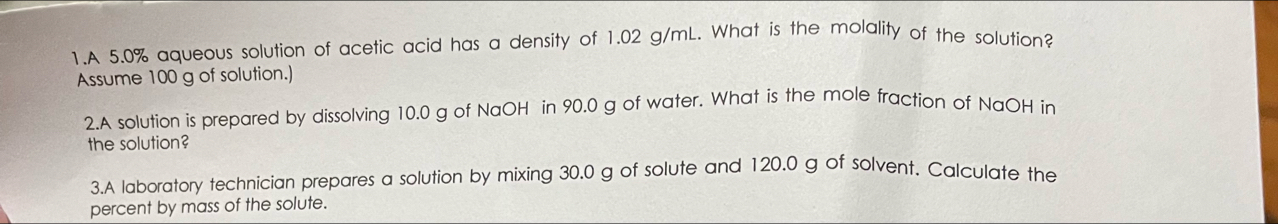 A 5.0% aqueous solution of acetic acid has a density of 1.02 g/mL. What is the molality of the solution? 
Assume 100 g of solution.) 
2.A solution is prepared by dissolving 10.0 g of NaOH in 90.0 g of water. What is the mole fraction of NaOH in 
the solution? 
3.A laboratory technician prepares a solution by mixing 30.0 g of solute and 120.0 g of solvent. Calculate the 
percent by mass of the solute.