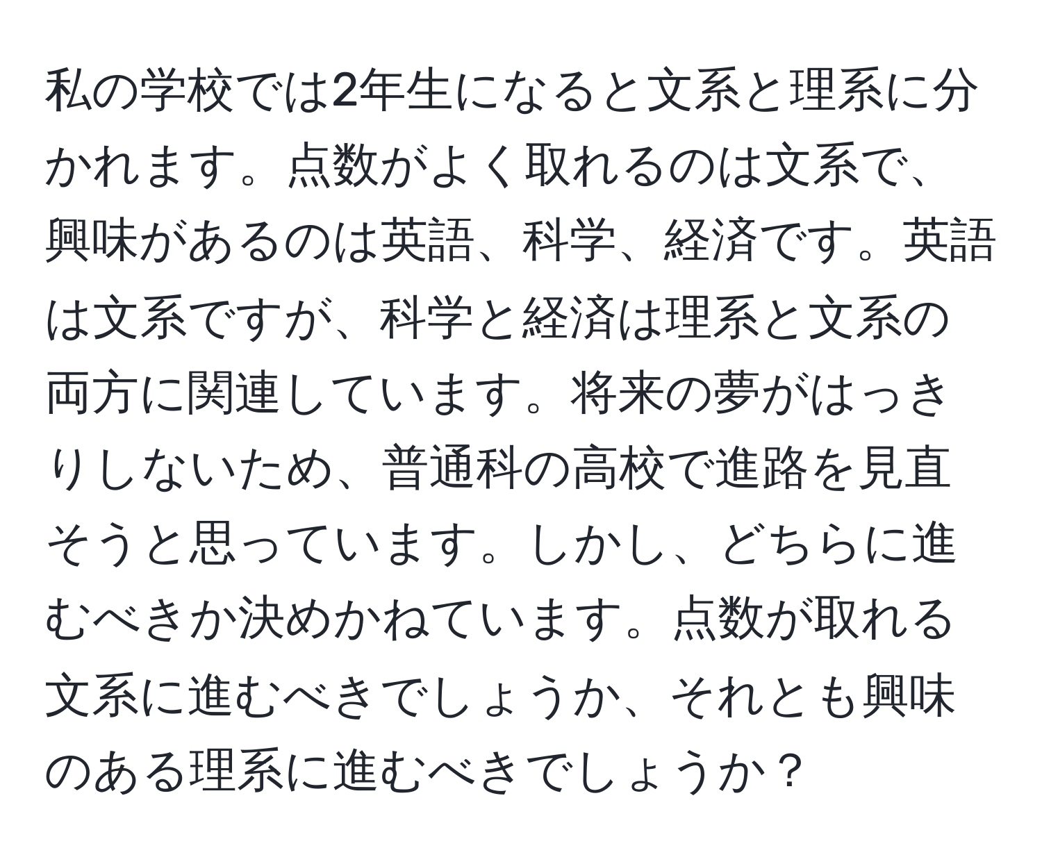 私の学校では2年生になると文系と理系に分かれます。点数がよく取れるのは文系で、興味があるのは英語、科学、経済です。英語は文系ですが、科学と経済は理系と文系の両方に関連しています。将来の夢がはっきりしないため、普通科の高校で進路を見直そうと思っています。しかし、どちらに進むべきか決めかねています。点数が取れる文系に進むべきでしょうか、それとも興味のある理系に進むべきでしょうか？