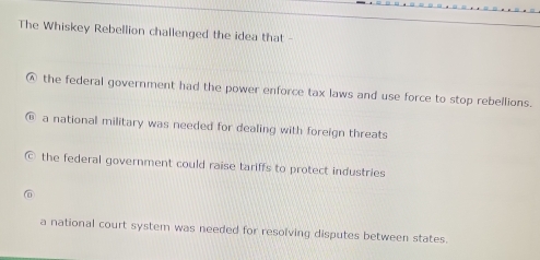 The Whiskey Rebellion challenged the idea that -
⑥ the federal government had the power enforce tax laws and use force to stop rebellions.
a national military was needed for dealing with foreign threats
the federal government could raise tariffs to protect industries
a national court system was needed for resolving disputes between states.