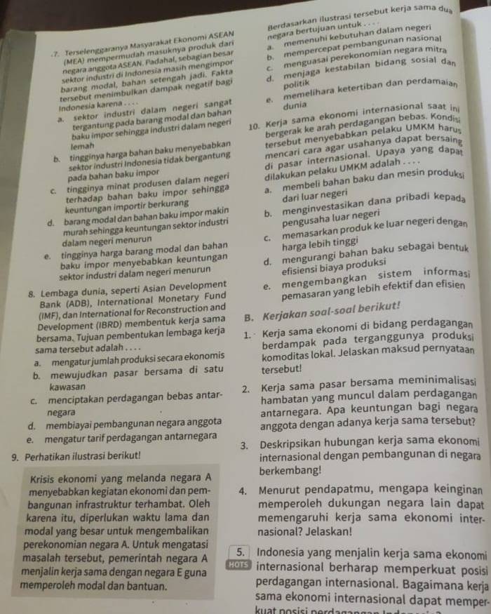 Berdasarkan ilustrasi tersebut kerja sama du
7. Terselenggaranya Masyarakat Ekonomi ASEAN negara bertujuan untuk .
negara an gota ASEAN . Padahal, sebagian b esar a. memenuhi kebutuhan dalam negeri
(MEA) mempermudah masuknya produk dari
sektor industri di Indonesia masih mengimpor b. mempercepat pembangunan nasional
barang modal, bahan setengah jadi. Fakta c. menguasai perekonomian negara mitra
tersebut menimbulkan dampak negatif bagi d. menjaga kestabilan bidang sosial da
politik
a. sektor industri dalam negeri sangat e. memelihara ketertiban dan perdamaian
Indonesia karena . . . .
tergantung pada barang modal dan bahan dunia
baku impor sehingga industri dalam negeri 10. Kerja sama ekonomi internasional saat in
b. tingginya harga bahan baku menyebabkan bergerak ke arah perdagangan bebas. Kondis
lemah
tersebut menyebabkan pelaku UMKM haru
sektor industri Indonesia tidak bergantung mencari cara agar usahanya dapat bersaing
pada bahan baku impor di pasar internasional. Upaya yang dapa
c. tingginya minat produsen dalam negeri dilakukan pelaku UMKM adalah . . . .
terhadap bahan baku impor sehingga a membeli bahan baku dan mesin produksi
dari luar negeri
keuntungan importir berkurang
d. barang modal dan bahan baku impor makin b. menginvestasikan dana pribadi kepada
murah sehingga keuntungan sektor industri pengusaha luar negeri
e. tingginya harga barang modal dan bahan c. memasarkan produk ke luar negeri dengan
dalam negeri menurun
baku impor menyebabkan keuntungan harga lebih tinggi
sektor industri dalam negeri menurun d. mengurangi bahan baku sebagai bentuk
efisiensi biaya produksi
8. Lembaga dunia, seperti Asian Development e. mengembangkan sistem informasi
Bank (ADB), International Monetary Fund
(IMF), dan International for Reconstruction and pemasaran yang lebih efektif dan efisien
Development (IBRD) membentuk kerja sama B. Kerjakan soal-soal berikut!
bersama. Tujuan pembentukan lembaga kerja 1.  Kerja sama ekonomi di bidang perdagangan
sama tersebut adalah . . . . berdampak pada terganggunya produksi
a. mengatur jumlah produksi secara ekonomis komoditas lokal. Jelaskan maksud pernyataan
b. mewujudkan pasar bersama di satu tersebut!
kawasan
c. menciptakan perdagangan bebas antar 2. Kerja sama pasar bersama meminimalisasi
hambatan yang muncul dalam perdagangan
negara antarnegara. Apa keuntungan bagi negara
d. membiayai pembangunan negara anggota anggota dengan adanya kerja sama tersebut?
e. mengatur tarif perdagangan antarnegara
3. Deskripsikan hubungan kerja sama ekonomi
9. Perhatikan ilustrasi berikut! internasional dengan pembangunan di negara
Krisis ekonomi yang melanda negara A berkembang!
menyebabkan kegiatan ekonomi dan pem- 4. Menurut pendapatmu, mengapa keinginan
bangunan infrastruktur terhambat. Oleh memperoleh dukungan negara lain dapat
karena itu, diperlukan waktu lama dan memengaruhi kerja sama ekonomi inter.
modal yang besar untuk mengembalikan nasional? Jelaskan!
perekonomian negara A. Untuk mengatasi
masalah tersebut, pemerintah negara A 5. Indonesia yang menjalin kerja sama ekonomi
menjalin kerja sama dengan negara E guna s internasional berharap memperkuat posisi
perdagangan internasional. Bagaimana kerja
memperoleh modal dan bantuan. sama ekonomi internasional dapat memper-
kuạt posisi pordagan a