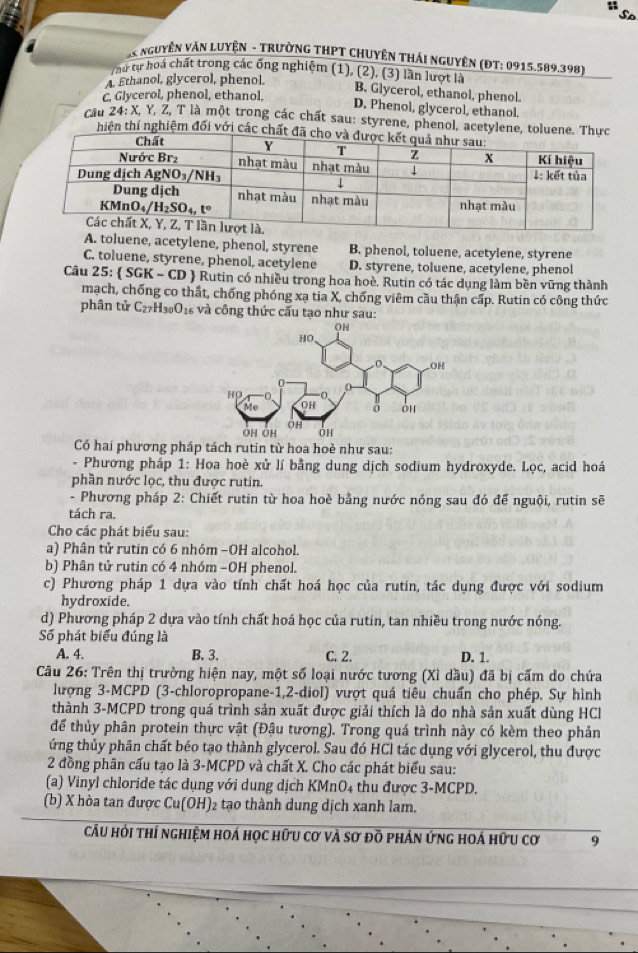 So
AS NguyêN VăN LuyệN - TrườnG THPT CHuyêN Thái nguyên (ĐT: 0915.589.398)
thứ tự hoá chất trong các ống nghiệm (1), (2), (3) lần lượt là B. Glycerol, ethanol, phenol.
A. Ethanol, glycerol, phenol.
c. Glycerol, phenol, ethanol.
D. Phenol, glycerol, ethanol.
Câu 24: X, Y, Z, T là một trong các chất sau: styrene, phenol, acetylene, toluene
thiện thí nghiệm đối với các ch
A. toluene, acetylene, phenol, styrene B. phenol, toluene, acetylene, styrene
C. toluene, styrene, phenol, acetylene D. styrene, toluene, acetylene, phenol
Câu 25: SGK-CD  Rutin có nhiều trong hoa hoè. Rutin có tác dụng làm bền vững thành
mạch, chống co thất, chống phóng xạ tia X, chống viêm cầu thận cấp. Rutin có công thức
phân tử C27H₃₀O1₆ và công thức cấu tạo như sau:
Có hai phương pháp tách rutin từ hoa hoẻ như sau:
Phương pháp 1: Hoa hoè xử lí bằng dung dịch sodium hydroxyde. Lọc, acid hoá
phần nước lọc, thu được rutin.
- Phương pháp 2: Chiết rutin từ hoa hoè bằng nước nóng sau đó để nguội, rutin sẽ
tách ra.
Cho các phát biểu sau:
a) Phân tử rutin có 6 nhóm −OH alcohol.
b) Phân tử rutin có 4 nhóm −OH phenol.
c) Phương pháp 1 dựa vào tính chất hoá học của rutin, tác dụng được với sodium
hydroxide.
d) Phương pháp 2 dựa vào tính chất hoá học của rutin, tan nhiều trong nước nóng.
Số phát biểu đúng là
A. 4. B. 3. C. 2. D. 1.
Câu 26: Trên thị trường hiện nay, một số loại nước tương (Xì dầu) đã bị cấm do chứa
lượng 3-MCPD (3-chloropropane-1,2-diol) vượt quá tiêu chuẩn cho phép. Sự hình
thành 3-MCPD trong quá trình sản xuất được giải thích là do nhà sản xuất dùng HCl
để thủy phân protein thực vật (Đậu tương). Trong quá trình này có kèm theo phản
ứng thủy phân chất béo tạo thành glycerol. Sau đó HCl tác dụng với glycerol, thu được
2 đồng phân cấu tạo là 3-MCPD và chất X. Cho các phát biểu sau:
(a) Vinyl chloride tác dụng với dung dịch KMnO4 thu được 3-MCPD.
(b) X hòa tan được Cu(OH)₂ tạo thành dung dịch xanh lam.
cầu hỏi thí nghiệm hoá học hữu cơ và sơ đồ phản ứng hoá hữu cơ 9