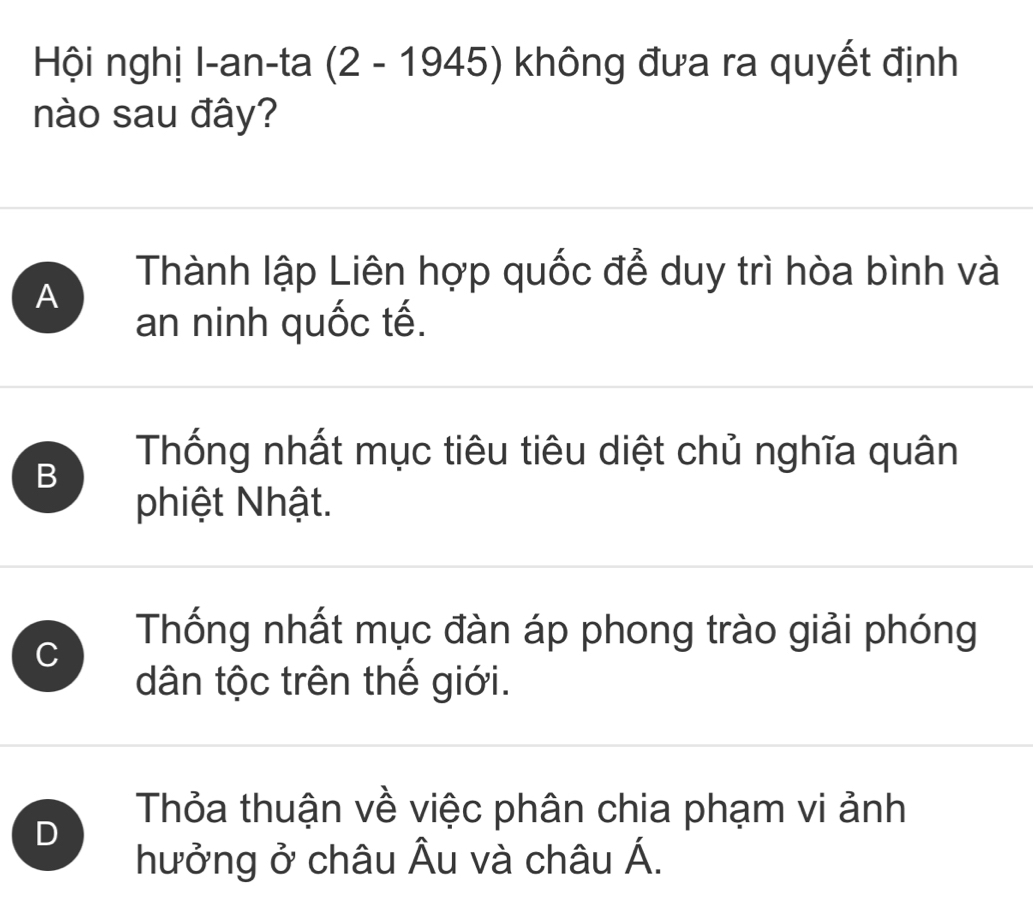 Hội nghị I-an-ta (2 - 1945) không đưa ra quyết định
nào sau đây?
Thành lập Liên hợp quốc để duy trì hòa bình và
A
an ninh quốc tế.
B
Thống nhất mục tiêu tiêu diệt chủ nghĩa quân
phiệt Nhật.
C
Thống nhất mục đàn áp phong trào giải phóng
dân tộc trên thế giới.
D
Thỏa thuận về việc phân chia phạm vi ảnh
hưởng ở châu Âu và châu Á.