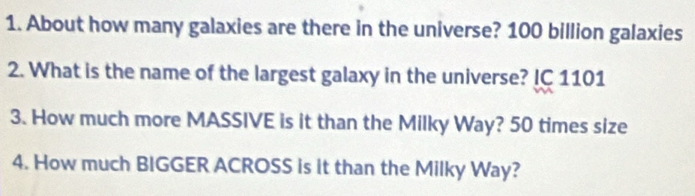 About how many galaxies are there in the universe? 100 billion galaxies 
2. What is the name of the largest galaxy in the universe? IC 1101 
3. How much more MASSIVE is it than the Milky Way? 50 times size 
4. How much BIGGER ACROSS is it than the Milky Way?