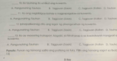 10, Sa tauhang ito umilkot ang kuwento.
A. Pangunahing Tauhan B. Tagpuan (Saan) C. Togpuan (Kallan D. Tauhan
_11, Ito ang nagbibigay-buhay o nagpapagalaw sa kuwento.
A. Pangunahing Tauhan B. Tagpuan (Saan) C. Tagpuan [Kallan D. Tauhan
_12. Ipinapa@iwanag dito ang lugar ng pinangyarihan ng kuwento.
A. Pangunahing Tauhan B. Tagpuan (Saan) C. Tagpuan (Kallan D. Tauha
_13. Ie ay maaaring kahapon, kagabi, sa hinaharap o sa kasalukuyan nangyori a
kuwento.
A. Pangunahing Tauhan B. Tagpuan (Saan) C. Tagpuan (Kallan D. Tauha
Panute: Punan ng famang salita ang patiang sa tula, Pillin ang tamang sagot sa ibab
15J
Si Itay