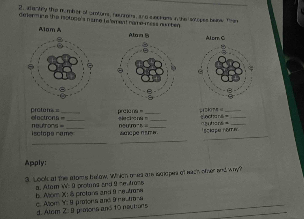 Identify the number of protons, neutrons, and electrons in the isotopes below. Then
determine the isotope's name (element name-mass number).
Atom A
Atom B Atom C
protons = _protons = _protons =_
electrons = _electrons = _electrons =_
neutrons = _ neutrons = _neutrons =_
_
isotope name: isotope name: isotope name:
_
_
Apply:
3. Look at the atoms below. Which ones are isotopes of each other and why?
a. Atom W: 9 protons and 9 neutrons
b. Atom X : 8 protons and 9 neutrons
c. Atom Y; 9 protons and 9 neutrons
d. Atom Z : 9 protons and 10 neutrons