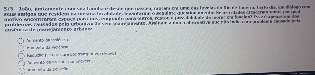 5/5 - João, juntamente com sua família e desde que nasceu, moram em uma das favelas do Rio de Janeiro. Certo dia, em diálogo com
seus amigos que residem na mesma localidade, levantaram o seguinte questionamento: Se as cidades cresceram tanto, por qual
motivo encontraram espaço para uns, enquanto para outros, restou a possibilidade de morar em favelas? Esse é apenas um dos
problemas causados pela urbanização sem planejamento. Assinale a única alternativa que não indica um problema causado pela
ausência de planejamento urbano:
Aumento da violência.
Aumento da violência.
Redução pela procura por transportes coletivos.
Aumento da procura por imóveis.
Aumento da poluição.