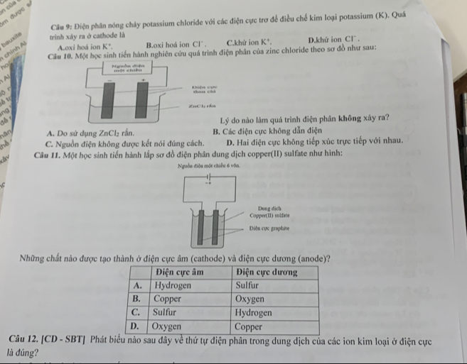 của 
m được sĩ
Câu 9: Điện phân nóng chảy potassium chloride với các điện cực trơ để điều chế kim loại potassium (K). Quá
chính Al bauxite
trình xảy ra ở cathode là
A.oxi hoá ion K^+. B.oxi hoá ion Clˉ . C.khứ ion K*. D.khử ion Cl .
Câu 10. Một học sinh tiến hành nghiên cứu quá trình điện phân của zinc chloride theo sơ đồ như sau:
hos
A
ō n
δ tr
ng 
đồ r
do nào làm quá trình điện phân không xảy ra?
nân A. Do sử dụng ZnCl₂ rắn. B. Các điện cực không dẫn điện
nd C. Nguồn điện không được kết nói đúng cách. D. Hai điện cực không tiếp xúc trực tiếp với nhau.
Câu 11. Một học sinh tiến hành lắp sơ đồ điện phân dung dịch copper(II) sulfate như hình:
Nguồn điện một chiếu 6 vôn.
Những chất nào được tạo thành ở điện cực âm (cathode) và điện cực dương (anode)?
Câu 12. [CD - SBT] Phát biểu nào sau đây về thứ tự điện phân trong dung dịch của các ion kim loại ở điện cực
là đúng?