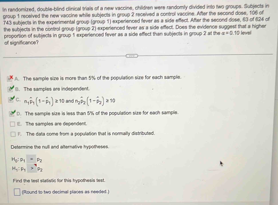 In randomized, double-blind clinical trials of a new vaccine, children were randomly divided into two groups. Subjects in
group 1 received the new vaccine while subjects in group 2 received a control vaccine. After the second dose, 106 of
743 subjects in the experimental group (group 1) experienced fever as a side effect. After the second dose, 63 of 624 of
the subjects in the control group (group 2) experienced fever as a side effect. Does the evidence suggest that a higher
proportion of subjects in group 1 experienced fever as a side effect than subjects in group 2 at the alpha =0.10 level
of significance?
A. The sample size is more than 5% of the population size for each sample.
a B. The samples are independent.
C. n_1hat p_1(1-hat p_1)≥ 10 and n_2hat p_2(1-hat p_2)≥ 10
D. The sample size is less than 5% of the population size for each sample.
E. The samples are dependent.
F. The data come from a population that is normally distributed.
Determine the null and alternative hypotheses.
H_0:p_1=p_2
H_1:p_1>p_2
Find the test statistic for this hypothesis test.
(Round to two decimal places as needed.)