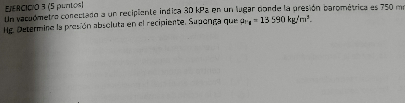 (5 puntos) 
Un vacuómetro conectado a un recipiente indica 30 kPa en un lugar donde la presión barométrica es 750 mo
Hg. Determine la presión absoluta en el recipiente. Suponga que rho _Hg=13590kg/m^3.