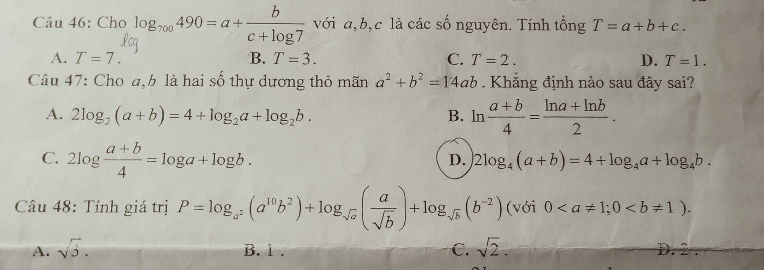 Cho log _700490=a+ b/c+log 7  với a, b, c là các số nguyên. Tính tổng T=a+b+c.
A. T=7. B. T=3. C. T=2. D. T=1. 
Câu 47: Cho a, b là hai số thự dương thỏ mãn a^2+b^2=14ab. Khẳng định nào sau đây sai?
A. 2log _2(a+b)=4+log _2a+log _2b. B. l 1  (a+b)/4 = (ln a+ln b)/2 ...
C. 2log  (a+b)/4 =log a+log b.
D. 2log _4(a+b)=4+log _4a+log _4b. 
Câu 48: Tính giá trị P=log _a^2(a^(10)b^2)+log _sqrt(a)( a/sqrt(b) )+log _sqrt(b)(b^(-2)) (với 0; 0.
A. sqrt(3). B. 1 . C. sqrt(2).