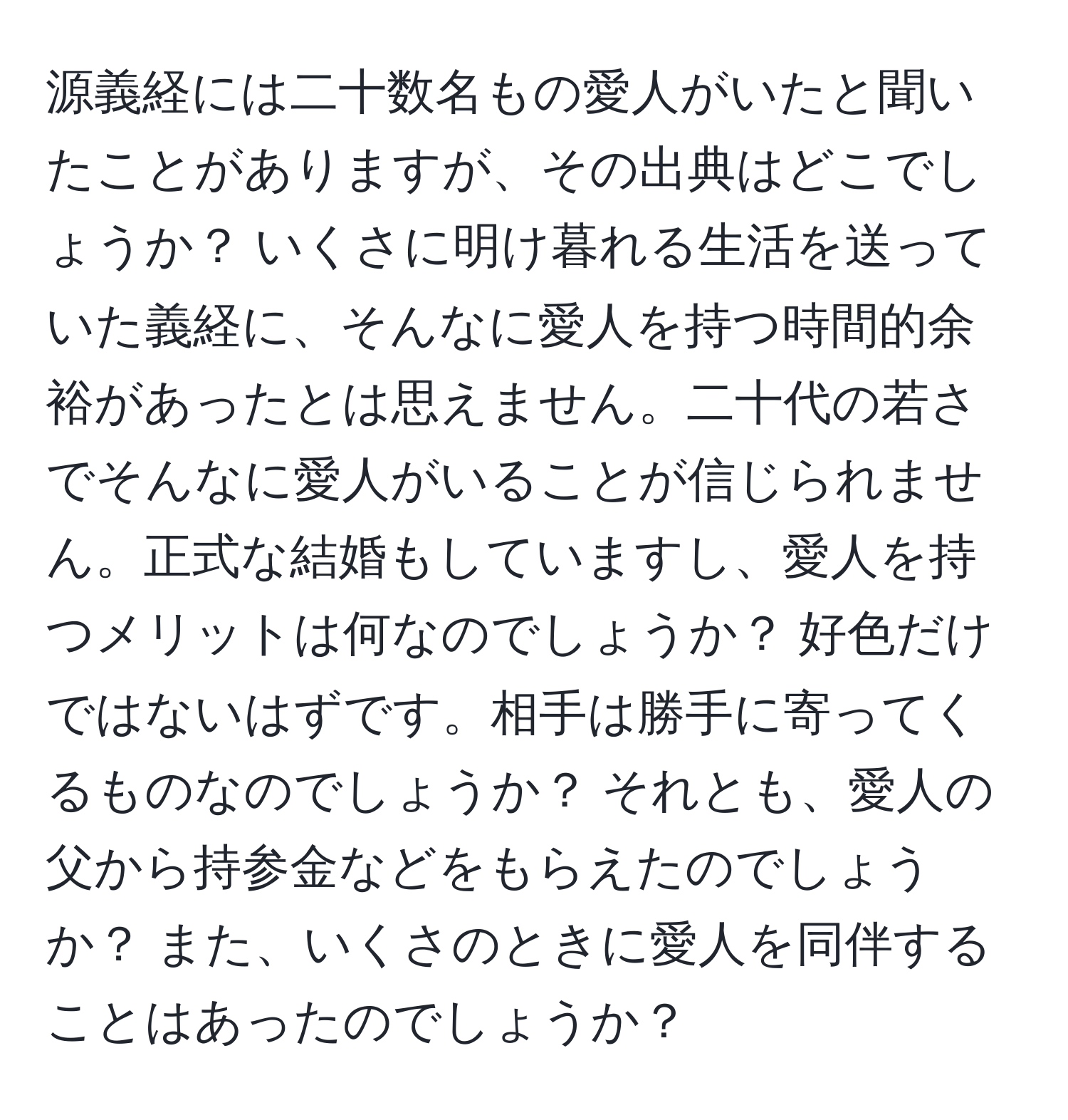 源義経には二十数名もの愛人がいたと聞いたことがありますが、その出典はどこでしょうか？ いくさに明け暮れる生活を送っていた義経に、そんなに愛人を持つ時間的余裕があったとは思えません。二十代の若さでそんなに愛人がいることが信じられません。正式な結婚もしていますし、愛人を持つメリットは何なのでしょうか？ 好色だけではないはずです。相手は勝手に寄ってくるものなのでしょうか？ それとも、愛人の父から持参金などをもらえたのでしょうか？ また、いくさのときに愛人を同伴することはあったのでしょうか？