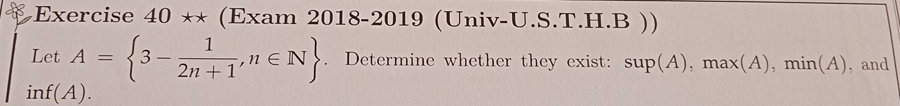 Exercise 40*x (Exam 2018-2019 (Univ-U.S.T.H.B )) 
Let A= 3- 1/2n+1 ,n∈ N. Determine whether they exist: Su] O(. A), max(A), min(. A , and 
i1 f(A).