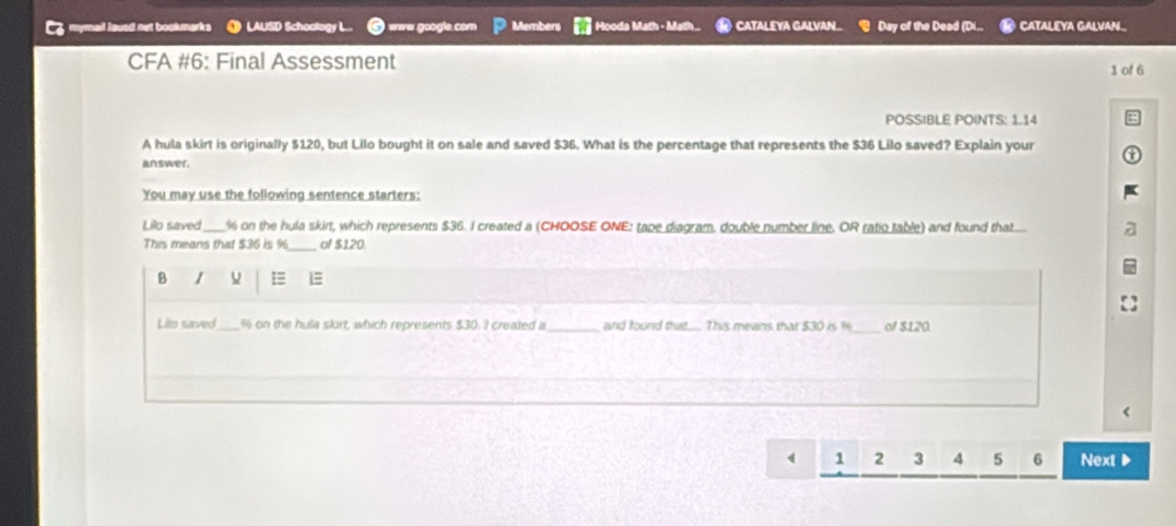 Co mymail lausd net bookmarks LAUSD Schoology L eneer google con Members Hooda Math - Math... CataLéva GalvaN Day of the Dead (Di.. CATALEYA GALVAN. 
CFA #6: Final Assessment 
1 of 6 
POSSIBLE POINTS: 1.14 
A hula skirt is originally $120, but Lilo bought it on sale and saved $36. What is the percentage that represents the $36 Lilo saved? Explain your 
answer. 
You may use the following sentence starters: 
Lilo saved_ % on the hula skirt, which represents $36. I created a (CHOOSE ONE: tape diagram. double number line, OR ratio table) and found that..... 
This means that $36 is % _ of $120. 
B I L=
Lio saved_ % on the hula skirt, which represents $30. I created a _and found that... This means that $30 is _of $120
1 2 3 4 5 6 Next ▶