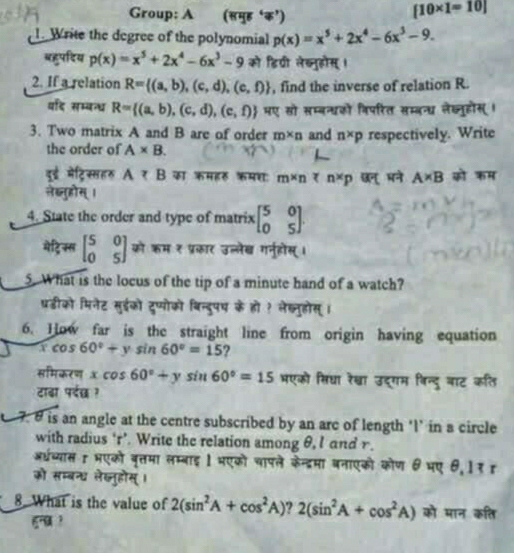 Group: A (समुह ‘क’)
[10* 1=10]
1. Write the degree of the polynomial p(x)=x^5+2x^4-6x^3-9.
बहुपदिय p(x)=x^5+2x^4-6x^3-9 को डिवी लेख्नुहोस् ।
2. If a relation R= (a,b),(c,d),(e,f) , find the inverse of relation R.
वर्द सम्बन्ध R= (a,b),(c,d),(e,f) मए सो सम्बन्धको विपरित सम्बन्ध लेख्नुहोस्।
3. Two matrix A and B are of order m* n and n* p respectively. Write
the order of A* B.
दूई मेट्रिस्सहर Atau B का कमॉर कमश m* n n* p छन् पने A* B को कम
लेब्लतुहोस् ।
4. State the order and type of matrix beginbmatrix 5&0 0&5endbmatrix .
मेटि ्स beginbmatrix 5&0 0&5endbmatrix को कम ₹ प्रकार उल्लेख गनुहोस् ।
5. What is the locus of the tip of a minute hand of a watch?
परडीको मिनेट सुईको दुप्योको बिन्दुपष के हो ? लेख्नुहोस् ।
6. How far is the straight line from origin having equation
xcos 60°+ysin 60°=15 ?
समिकरण xcos 60°+ysin 60°=15 मएको सिधा रेखा उद्गम विन्दु वाट कति
टाढा पर्छ ?
7. 6 is an angle at the centre subscribed by an arc of length ‘l’ in a circle
with radius ‘r’. Write the relation among θ,I and r.
अधच्यास 1 भएको बृत्तमा लम्बाइ 1 भएको चापले केन्द्रमा बनाएको कोण θ भए θ,1१ ह
को सम्बन्ध ले्लुहोस्।
8 What is the value of 2(sin^2A+cos^2A) 2(sin^2A+cos^2A) को मान कति
gनu ?