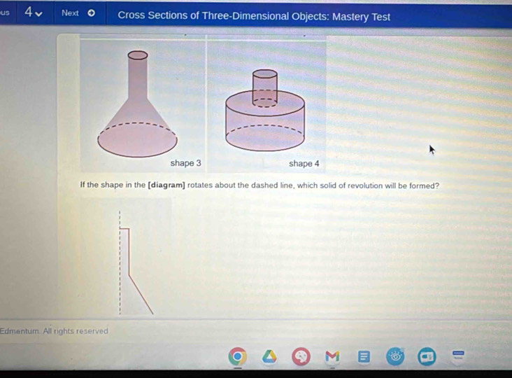 us 4 Next Cross Sections of Three-Dimensional Objects: Mastery Test 
If the shape in the [diagram] rotates about the dashed line, which solid of revolution will be formed? 
Edmentum. All rights reserved