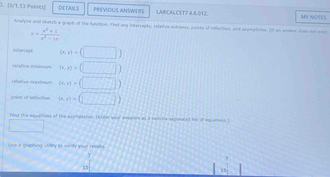 DETAILS PREVIOUS ANSWERS LARCALCET7 4.6.012. MY NOTES 
Analyze and sketch a graph of the function. Find any intercepts, relative extrema, points of inflection, and asymptotes. (If an answer does not exist,
y= (x^2+1)/x^2-16 
intercept (x,y)=(□ )
relative minimum (x,y)=(□ )
relative maximum (x,y)=(□ )
point of inflection (x,y)=(□ )
Find the equations of the asymptotes. (Enter your answers as a comma-separated list of equations.) 
□ 
Use a graphing utility to verify your results.
y
15