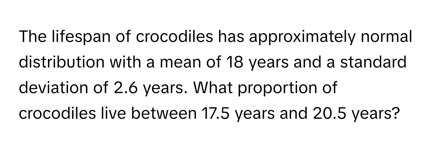 The lifespan of crocodiles has approximately normal distribution with a mean of 18 years and a standard deviation of 2.6 years. What proportion of crocodiles live between 17.5 years and 20.5 years?