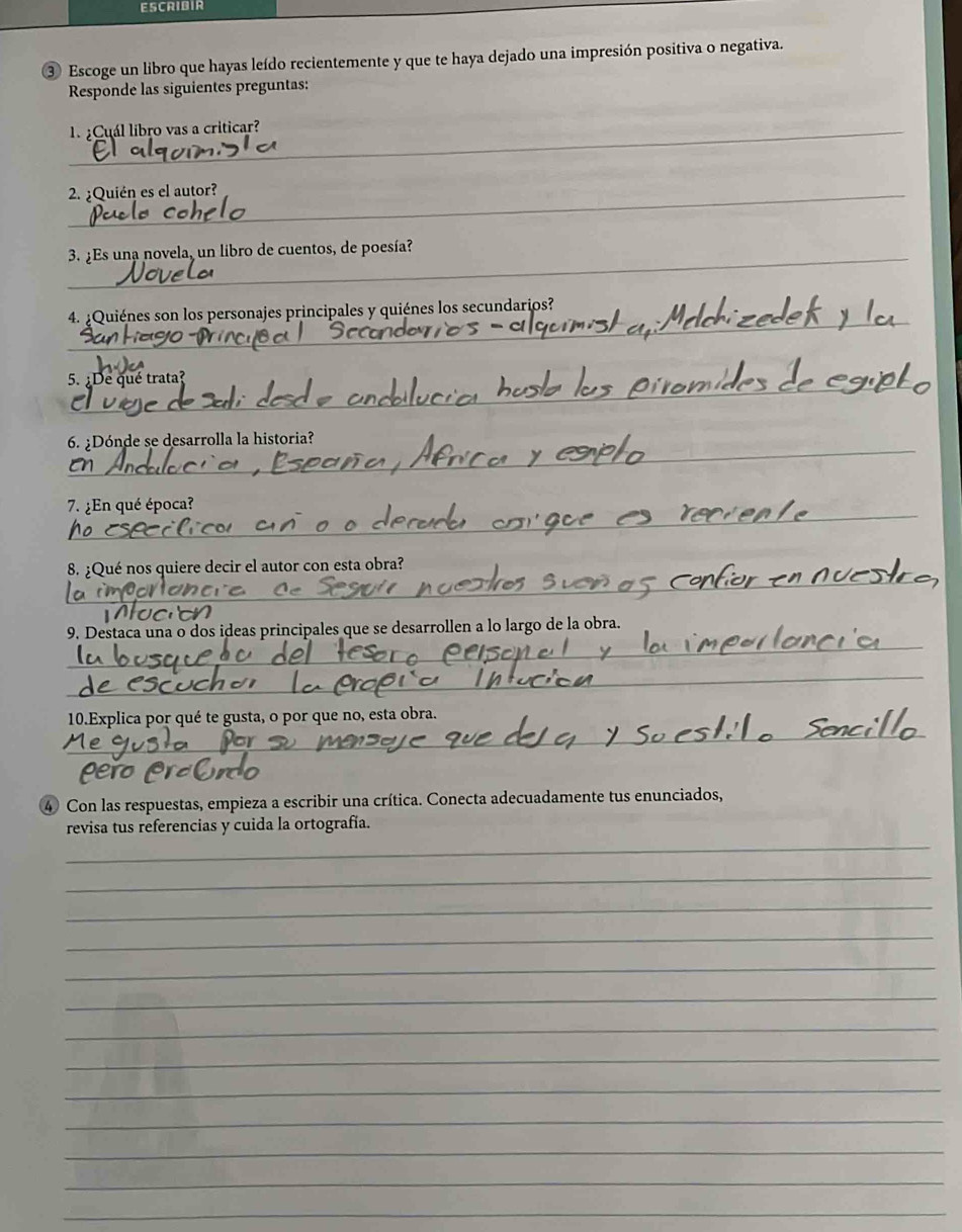 ESCRIBIR 
③ Escoge un libro que hayas leído recientemente y que te haya dejado una impresión positiva o negativa. 
Responde las siguientes preguntas: 
_ ¿Cuál libro vas a criticar? 
_2. ¿Quién es el autor? 
_3. ¿Es una novela, un libro de cuentos, de poesía? 
_ 
4. :Quiénes son los personajes principales y quiénes los secundarios? 
5. ¿De qué trata? 
_ 
6. ¿Dónde se desarrolla la historia? 
_ 
7. ¿En qué época? 
_ 
8. ¿Qué nos quiere decir el autor con esta obra? 
_ 
9. Destaca una o dos ideas principales que se desarrollen a lo largo de la obra. 
_ 
_ 
10.Explica por qué te gusta, o por que no, esta obra. 
④ Con las respuestas, empieza a escribir una crítica. Conecta adecuadamente tus enunciados, 
_ 
revisa tus referencias y cuida la ortografía. 
_ 
_ 
_ 
_ 
_ 
_ 
_ 
_ 
_ 
_ 
_ 
_