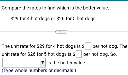 Compare the rates to find which is the better value.
$29 for 4 hot dogs or $26 for 5 hot dogs 
The unit rate for $29 for 4 hot dogs is $□ per hot dog. The 
unit rate for $26 for 5 hot dogs is $□ per hot dog. So, 
is the better value. 
(Type whole numbers or decimals.)