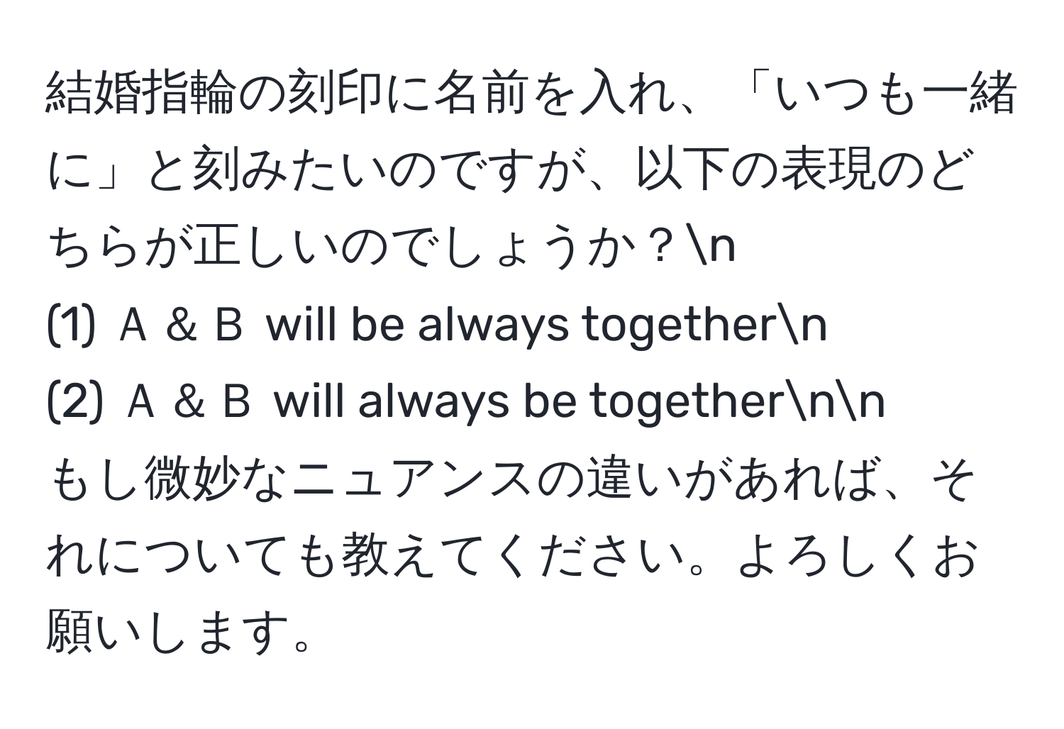 結婚指輪の刻印に名前を入れ、「いつも一緒に」と刻みたいのですが、以下の表現のどちらが正しいのでしょうか？n
(1) Ａ＆Ｂ will be always togethern
(2) Ａ＆Ｂ will always be togethernn
もし微妙なニュアンスの違いがあれば、それについても教えてください。よろしくお願いします。