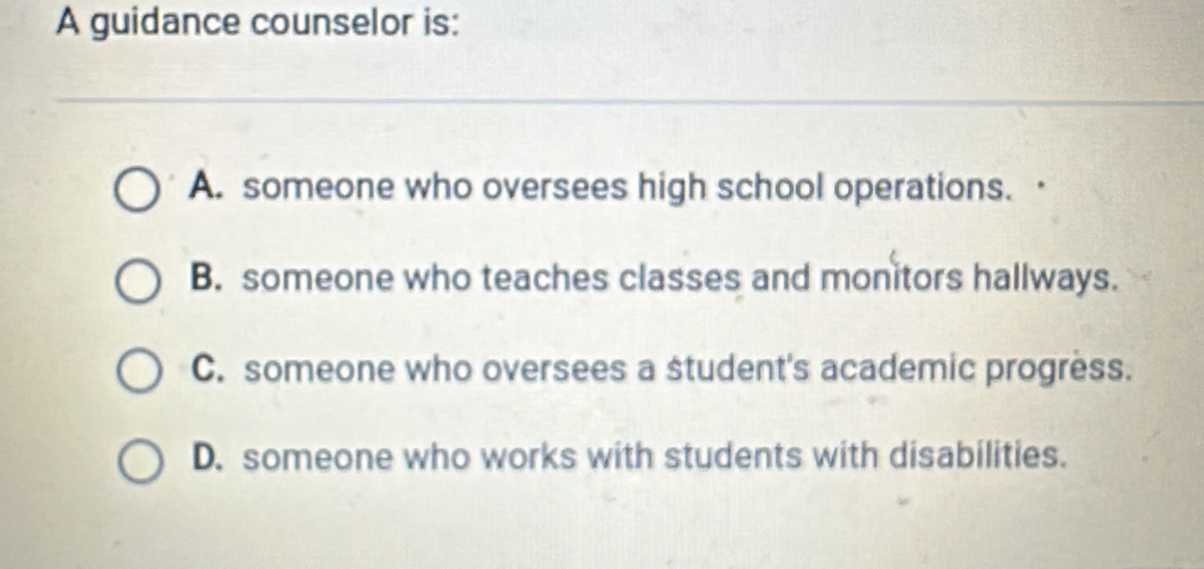 A guidance counselor is:
A. someone who oversees high school operations. ·
B. someone who teaches classes and monitors hallways.
C. someone who oversees a student's academic progress.
D. someone who works with students with disabilities.