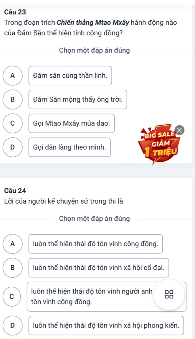 Trong đoạn trích Chiến thắng Mtao Mxây hành động nào
của Đăm Săn thể hiện tính cộng đồng?
Chọn một đáp án đúng
A Đăm săn cúng thần linh.
B Đăm Săn mộng thấy ông trời.
C Gọi Mtao Mxây múa dao.
BiG SALE
D Gọi dân làng theo mình.
gIảm
TRIệU
Câu 24
Lời của người kể chuyện sử trong thi là
Chọn một đáp án đúng
A luôn thể hiện thái độ tôn vinh cộng đồng.
B luôn thể hiện thái độ tôn vinh xã hội cổ đại.
C luôn thể hiện thái độ tôn vinh người anh
tôn vinh cộng đồng.
D luôn thể hiện thái độ tôn vinh xã hội phong kiến.