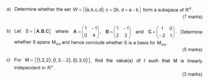 Determine whether the set W= (a,b,c,d); c=2b,d=a-b form a subspace of R^4. 
(7 marks) 
b) Let S= A,B,C where A=beginpmatrix 1&-1 0&4endpmatrix , B=beginpmatrix 1&-1 2&3endpmatrix and C=beginpmatrix 1&0 -2&1endpmatrix. Determine 
whether S spans M_2x2 and hence conclude whether S is a basis for M_2x2. 
(5 marks) 
c) For M= (1,2,2),(t,3,-2),(0,3,0) , find the value(s) of t such that M is linearly 
independent in R^3. 
(3 marks)