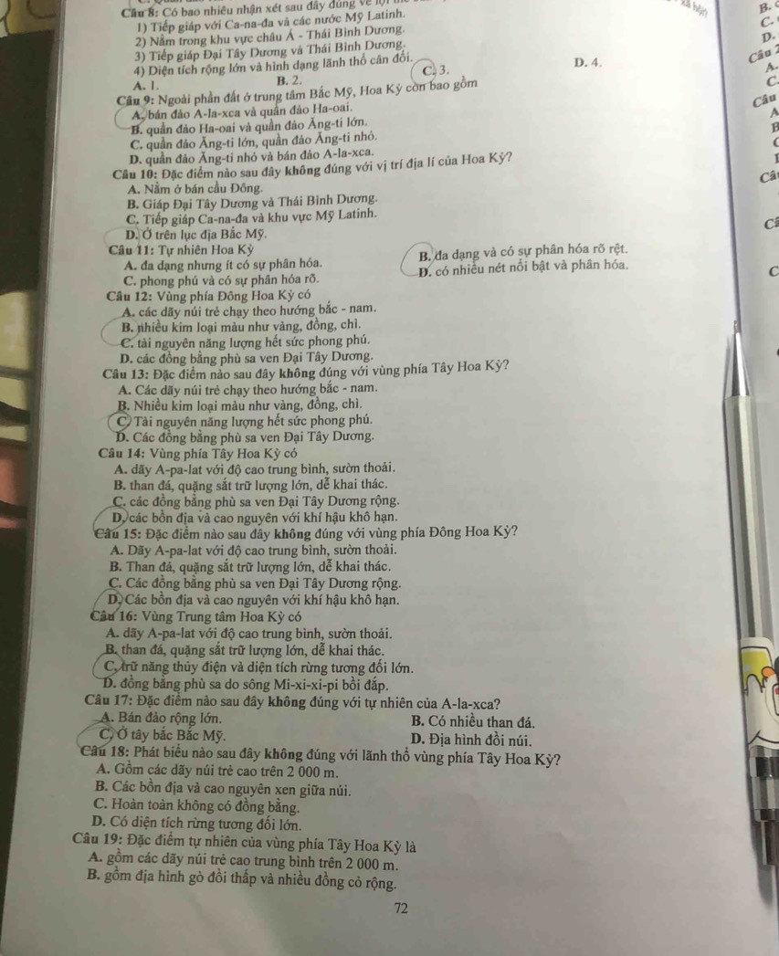 Cầu 8: Có bao nhiêu nhận xét sau đây đùng về lộ 1 
kả hện
B.
1) Tiếp giáp với Ca-na-đa và các nước Mỹ Latinh.
C
2) Nằm trong khu vực châu Á - Thái Bình Dương.
3) Tiếp giáp Đại Tây Dương và Thái Bình Dương.
Câu 1
4) Diện tích rộng lớn và hình dạng lãnh thổ cân đối. D.
D. 4.
A. 1. B. 2. C. 3.
A.
Cầu 9: Ngoài phần đất ở trung tâm Bắc Mỹ, Hoa Kỳ còn bao gồm
C
Câu
A. bán đảo A-la-xca và quân đảo Ha-oai.
A
*B. quần đảo Ha-oai và quần đảo Ăng-ti lớn.
B
C. quần đảo Ăng-ti lớn, quần đảo Ăng-ti nhỏ.
(
D. quần đảo Ăng-ti nhỏ và bán đảo A-la-xca.
Cầu 10: Đặc điểm nào sau đây không đúng với vị trí địa lí của Hoa Kỳ?
Câ
A. Nằm ở bán cầu Đông
B. Giáp Đại Tây Dương và Thái Bình Dương.
C. Tiếp giáp Ca-na-đa và khu vực Mỹ Latinh.
C
D. Ở trên lục địa Bắc Mỹ.
Câu 11: Tự nhiên Hoa Kỳ
A. đa dạng nhưng ít có sự phân hóa. B. đa dạng và có sự phân hóa rõ rệt.
C. phong phú và có sự phân hóa rõ. D. có nhiều nét nổi bật và phân hóa.
C
Câu 12: Vùng phía Đông Hoa Kỳ có
A. các dãy núi trẻ chạy theo hướng bắc - nam.
B. nhiều kim loại màu như vàng, đồng, chì.
C. tài nguyên năng lượng hết sức phong phú.
D. các đồng bằng phù sa ven Đại Tây Dương.
Câu 13: Đặc điểm nào sau đây không đúng với vùng phía Tây Hoa Kỳ?
A. Các dãy núi trẻ chạy theo hướng bắc - nam.
B. Nhiều kim loại màu như vàng, đồng, chì.
C Tài nguyên năng lượng hết sức phong phú.
D. Các đồng bằng phù sa ven Đại Tây Dương.
Câu 14: Vùng phía Tây Hoa Kỳ có
A. dãy A-pa-lat với độ cao trung bình, sườn thoải.
B. than đá, quặng sắt trữ lượng lớn, dễ khai thác.
C. các đồng bằng phù sa ven Đại Tây Dương rộng.
Dộ các bồn địa và cao nguyên với khí hậu khô hạn.
Cầu 15: Đặc điểm nào sau đây không đúng với vùng phía Đông Hoa Kỳ?
A. Dãy A-pa-lat với độ cao trung bình, sườn thoải.
B. Than đá, quặng sắt trữ lượng lớn, dễ khai thác.
C. Các đồng bằng phù sa ven Đại Tây Dương rộng.
D. Các bồn địa và cao nguyên với khí hậu khô hạn.
Câu 16: Vùng Trung tâm Hoa Kỳ có
A. dãy A-pa-lat với độ cao trung bình, sườn thoải.
B than đá, quặng sắt trữ lượng lớn, dễ khai thác.
C trữ năng thủy điện và diện tích rừng tương đối lớn.
D. đồng bằng phù sa do sông Mi-xi-xi-pi bồi đắp.
Câu 17: Đặc điểm nào sau đây không đúng với tự nhiên của A-la-xca?
A. Bán đảo rộng lớn. B. Có nhiều than đá.
C, Ở tây bắc Bắc Mỹ. D. Địa hình đồi núi.
* Câu 18: Phát biểu nào sau đây không đúng với lãnh thổ vùng phía Tây Hoa Kỳ?
A. Gồm các dãy núi trẻ cao trên 2 000 m.
B. Các bồn địa và cao nguyên xen giữa núi.
C. Hoàn toàn không có đồng bằng.
D. Có diện tích rừng tương đối lớn.
Câu 19: Đặc điểm tự nhiên của vùng phía Tây Hoa Kỳ là
A. gồm các dãy núi trẻ cao trung bình trên 2 000 m.
B. gồm địa hình gò đồi thấp và nhiều đồng cỏ rộng.
72