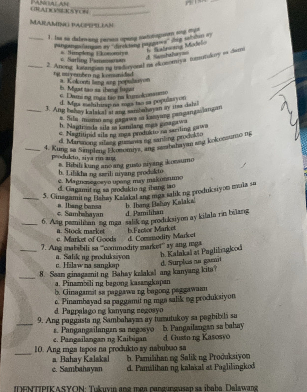 PANGALAN _PBTSA_
GRADCSEKSYON_
MARAMING PAGPIPILIAN
_1. Isa so dalewang perean upang metstuman any mga
pangangailanian ay “direktang paggawa” (big sabilan ay
a. Simpleng Ekonomiya
_2. Anong katangian ng tradisyonal na ekonomiya tumutukoy sa dami
c. Sarling Pamamarsan
d. Sambahayan. Ikalawang Modelo
ng miyembro ng kommidad
a. Kokonti lang ang populasyon
b. Mgat tao sa ibeng lugar
c. Dami ng mga tão na kumokunsumo
d. Mga mahihirap na maa tao sa populasyon
_3. Ang bahay kalakal at ang sambahayan ay usa dahil
a. Sila mismo ang gagawa sa kanyang pangangailangan
b. Nagtitinda sila sa kanilang mga ginagawa
c. Nagtitipid sila ng mga produkto na sariling gawa
d. Marunong silang gumawa ng sariling produkto
_4. Kung sa Simpleng Ekonomiya, ang sambahayan ang kokonsumo ng
produkto, siya rin ang
a. Bibili kung ano ang gusto niyang ikonsumo
b. Lilikha ng sarili niyang produkto
c. Magnenegosyo upang may makonsumo
d. Gagamit ng sa produkto ng ibang tao
_5. Ginagamit ng Bahay Kalakal ang mga salik ng produksiyou mula sa
a. Ibang bansa b. Ibang Bahay Kalakal
c. Sambahayan d. Pamilihan
_6. Ang pamilihan ng mga salik ng produksiyon ay kilala rin bilang
a. Stock market b.Factor Market
c. Market of Goods d. Commodity Market
_7. Ang mabibili sa “commodity market” ay ang mga
a. Salik ng produksiyon b. Kalakal at Paglilingkod
c. Hilaw na sangkap d. Surplus na gamit
_8. Saan ginagamit ng Bahay kalakal ang kanyang kita?
a. Pinambili ng bagong kasangkapan
b. Ginagamit sa paggawa ng bagong paggawaan
c. Pinambayad sa paggamit ng mga salik ng produksiyon
d. Pagpalago ng kanyang negosyo
_9. Ang paggasta ng Sambahayan ay tumutukoy sa pagbibili sa
a. Pangangailangan sa negosyo b. Pangailangan sa bahay
c. Pangailangan ng Kaibigan d. Gusto ng Kasosyo
_10. Ang mga tapos na produkto ay nabubuo sa
a. Bahay Kalakal b. Pamilihan ng Salik ng Produksiyon
c. Sambahayan d. Pamilihan ng kalakal at Paglilingkod
IDENTIPIKASYON: Tukuvin ang mga pangungusap sa ibaba. Dalawang