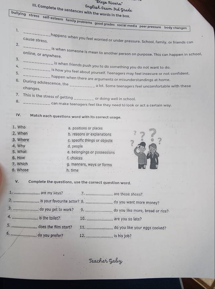 Englis
III. Complete the sentences with the words in the box.
bullying stress self-esteem family problems good grades social media peer pressure body changes
_
1.
happens when you feel worried or under pressure. School, family, or friends can
cause stress.
_
2.
is when someone is mean to another person on purpose. This can happen in school,
online, or anywhere.
_
3.
_
is when friends push you to do something you do not want to do.
4.
_
is how you feel about yourself. Teenagers may feel insecure or not confident.
5.
happen when there are arguments or misunderstandings at home.
6. During adolescence, the
_a lot. Some teenagers feel uncomfortable with these
changes.
7. This is the stress of getting _or doing well in school.
8.
_can make teenagers feel like they need to look or act a certain way.
IV. Match each questions word with its correct usage.
1. Who a. positions or places
2. When b. reasons or explanations ？
3. Where c. specific things or objects ? ? ? ?
4. Why d. people
5. What e. belongings or possessions
6. How f. choices
7. Which g. manners, ways or forms
8. Whose h. time
V. Complete the questions, use the correct question word.
1._ are my keys? 7. _are those shoes?
2. _is your favourite actor? 8. _do you want more money?
3. _do you get to work? 9. _do you like more, bread or rice?
4. _is the toilet? 10. _are you so late?
5. _does the film start? 11. _do you like your eggs cooked?
6. _do you prefer? 12; _is his job?