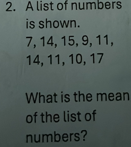 A list of numbers 
is shown.
7, 14, 15, 9, 11,
14, 11, 10, 17
What is the mean 
of the list of 
numbers?