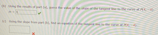 Using the results of part (a), guess the value of the slope of the tangent line to the curve at P(4,-4).
m=4
(c) Using the slope from part (b), find an equation of the tangent line to the curve at P(4,-4). 
□ ×